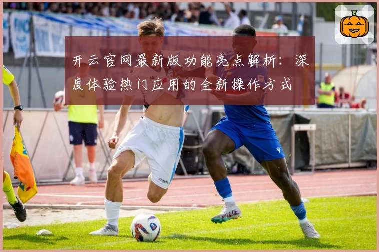 开云官网最新版功能亮点解析：深度体验热门应用的全新操作方式