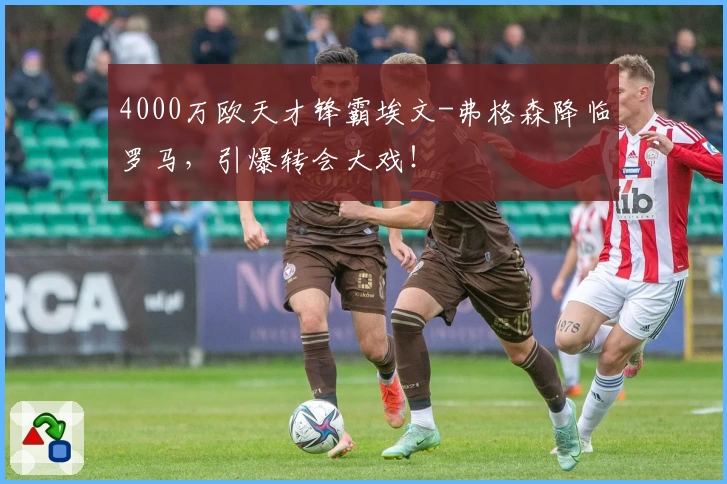 4000万欧天才锋霸埃文-弗格森降临罗马，引爆转会大戏！