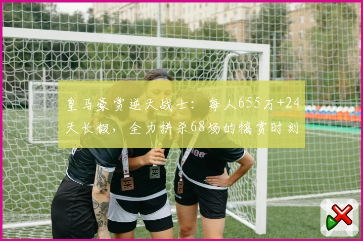 皇马豪赏逆天战士：每人655万+24天长假，全力拼杀68场的犒赏时刻！