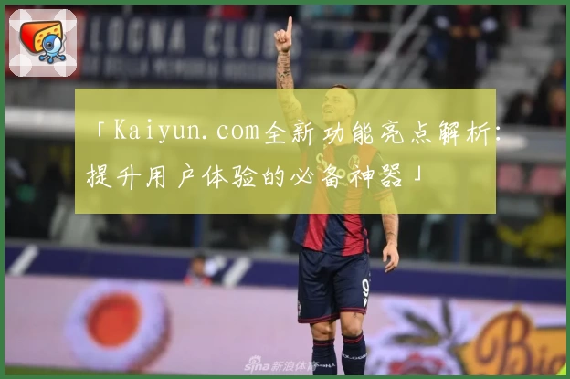 「Kaiyun.com全新功能亮点解析：提升用户体验的必备神器」