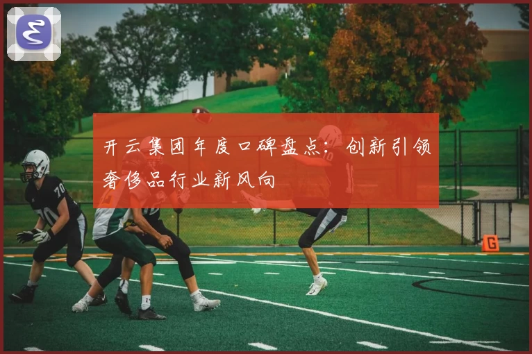 开云集团年度口碑盘点:创新引领奢侈品行业新风向