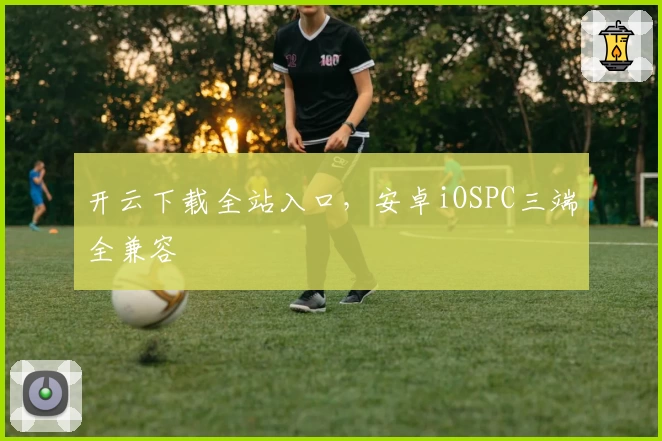 开云下载全站入口，安卓iOSPC三端全兼容