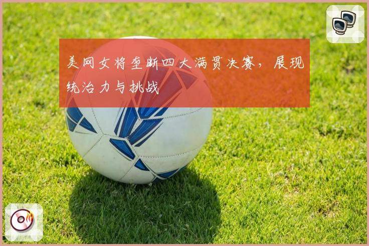 美网女将垄断四大满贯决赛,展现统治力与挑战