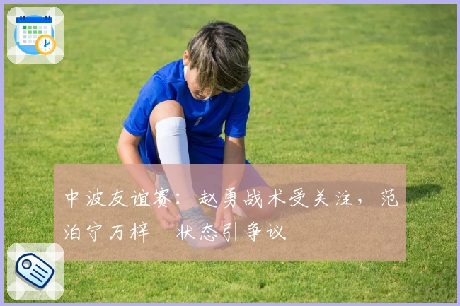 中波友谊赛:赵勇战术受关注,范泊宁万梓玥状态引争议