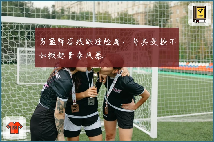 男篮阵容残缺迎险局,与其受挫不如掀起青春风暴