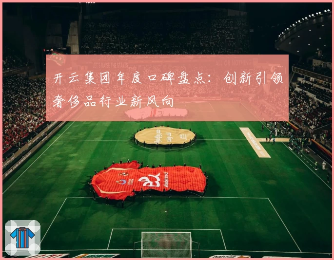 开云集团年度口碑盘点:创新引领奢侈品行业新风向