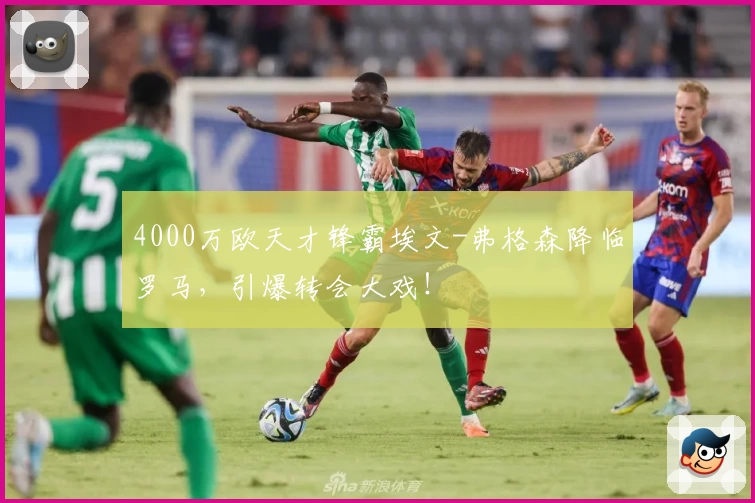 4000万欧天才锋霸埃文-弗格森降临罗马，引爆转会大戏！