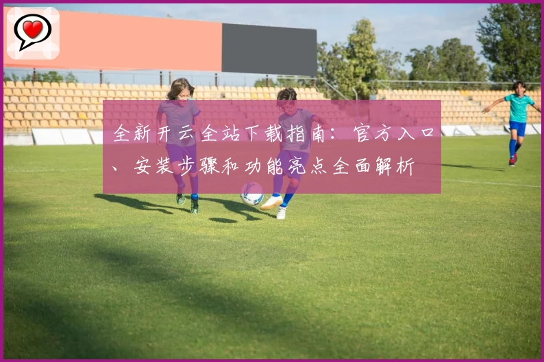 全新开云全站下载指南：官方入口、安装步骤和功能亮点全面解析