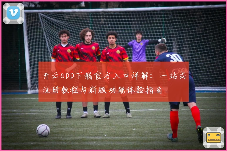 开云app下载官方入口详解：一站式注册教程与新版功能体验指南
